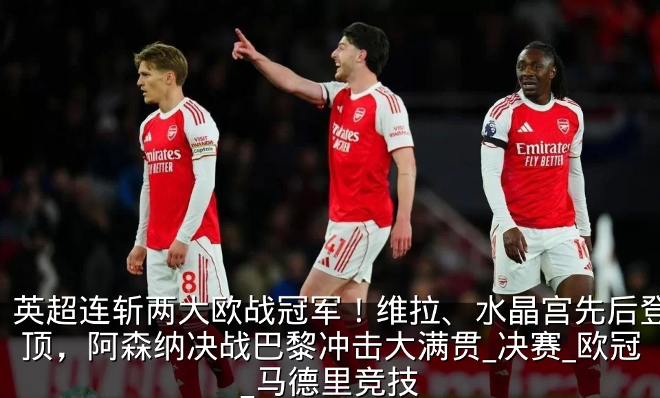 英超连斩两大欧战冠军!维拉、水晶宫先后登顶,阿森纳决战巴黎冲击大满贯_决赛_欧冠_马德里竞技