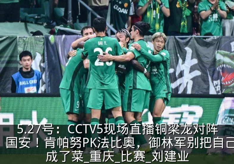 5.27号：CCTV5现场直播铜梁龙对阵国安！肯帕努PK法比奥，御林军别把自己活成了菜_重庆_比赛_刘建业