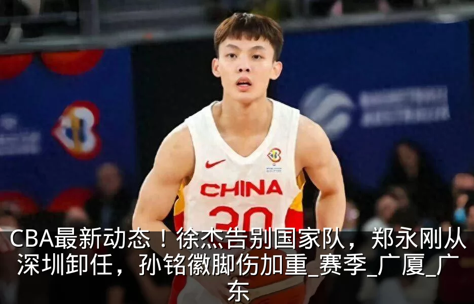 CBA最新动态！徐杰告别国家队，郑永刚从深圳卸任，孙铭徽脚伤加重_赛季_广厦_广东