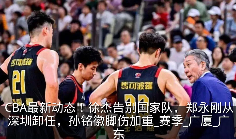 CBA最新动态！徐杰告别国家队，郑永刚从深圳卸任，孙铭徽脚伤加重_赛季_广厦_广东