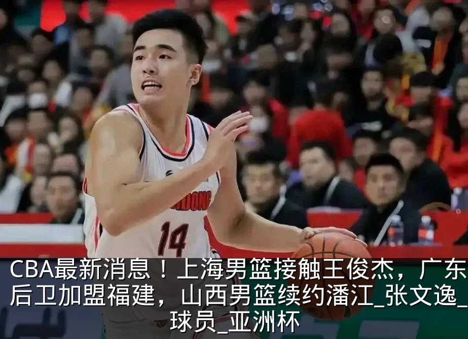 CBA最新消息！上海男篮接触王俊杰，广东后卫加盟福建，山西男篮续约潘江_张文逸_球员_亚洲杯